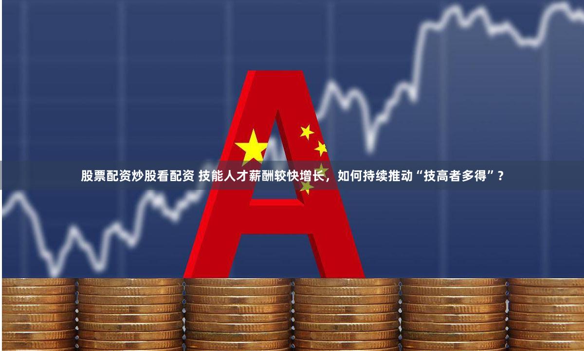 股票配资炒股看配资 技能人才薪酬较快增长，如何持续推动“技高者多得”？