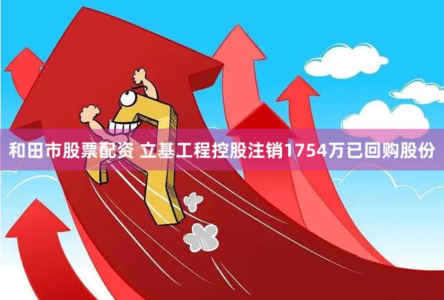 和田市股票配资 立基工程控股注销1754万已回购股份