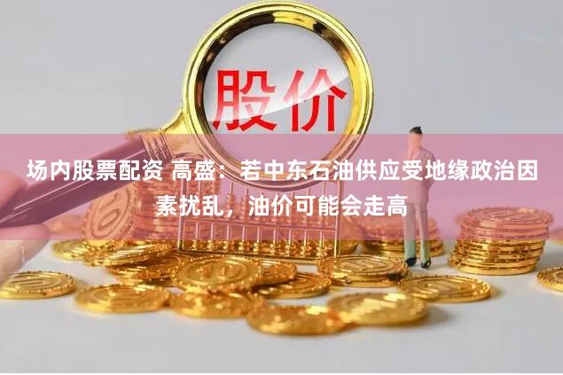 场内股票配资 高盛：若中东石油供应受地缘政治因素扰乱，油价可能会走高