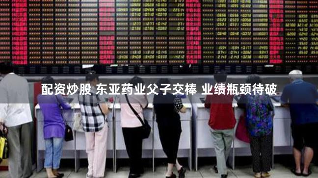 配资炒股 东亚药业父子交棒 业绩瓶颈待破