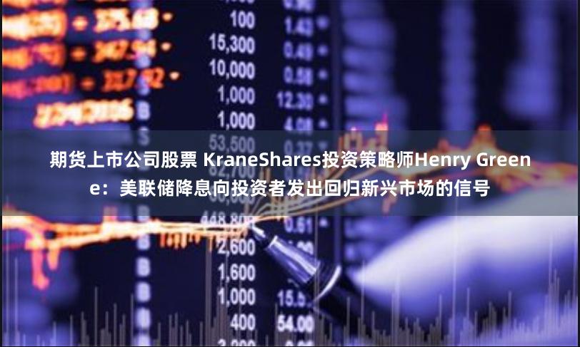 期货上市公司股票 KraneShares投资策略师Henry Greene：美联储降息向投资者发出回归新兴市场的信号