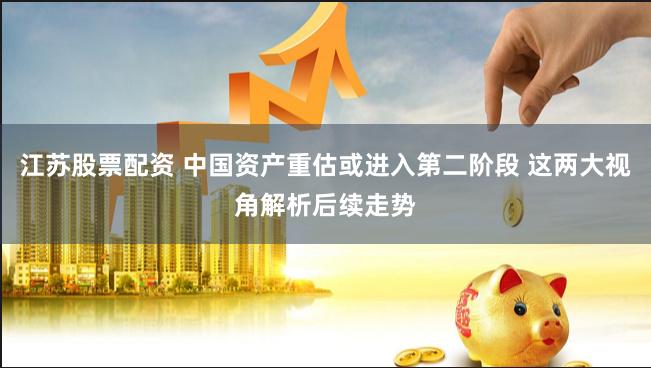 江苏股票配资 中国资产重估或进入第二阶段 这两大视角解析后续走势