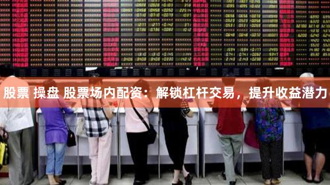股票 操盘 股票场内配资：解锁杠杆交易，提升收益潜力