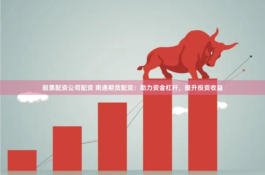 股票配资公司配资 南通期货配资：助力资金杠杆，提升投资收益