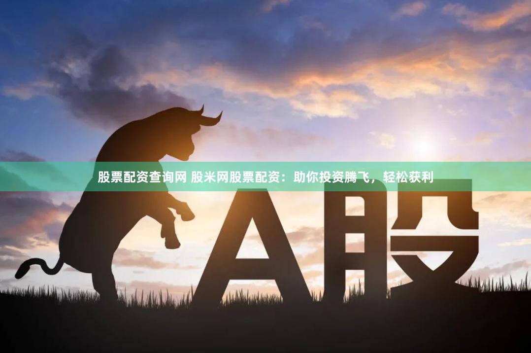 股票配资查询网 股米网股票配资：助你投资腾飞，轻松获利