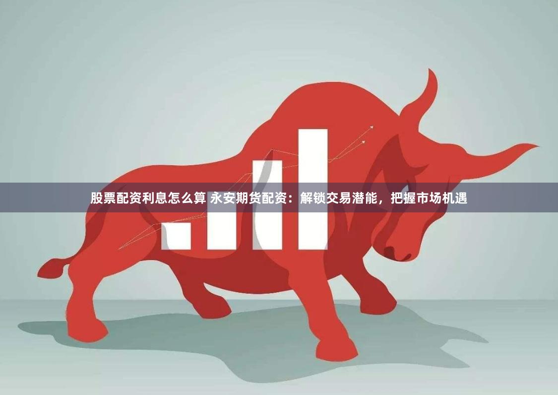股票配资利息怎么算 永安期货配资：解锁交易潜能，把握市场机遇
