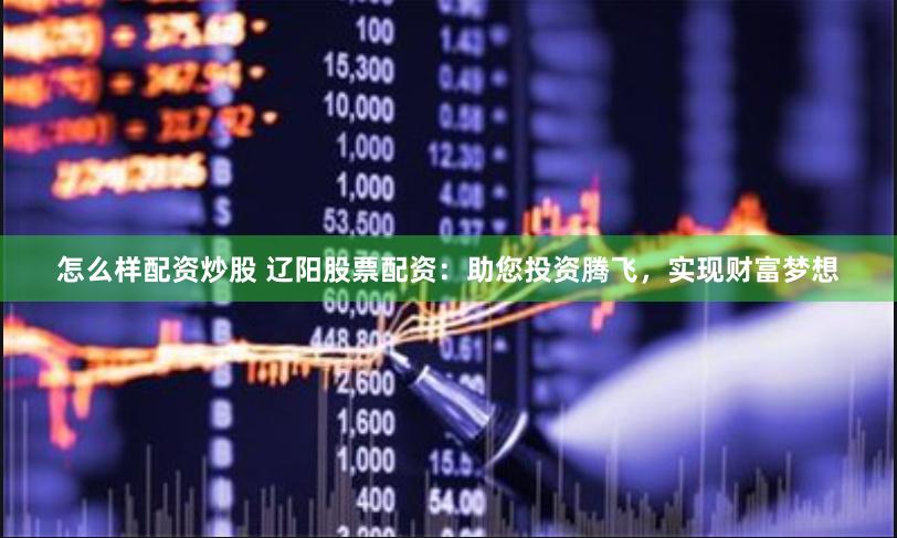 怎么样配资炒股 辽阳股票配资：助您投资腾飞，实现财富梦想