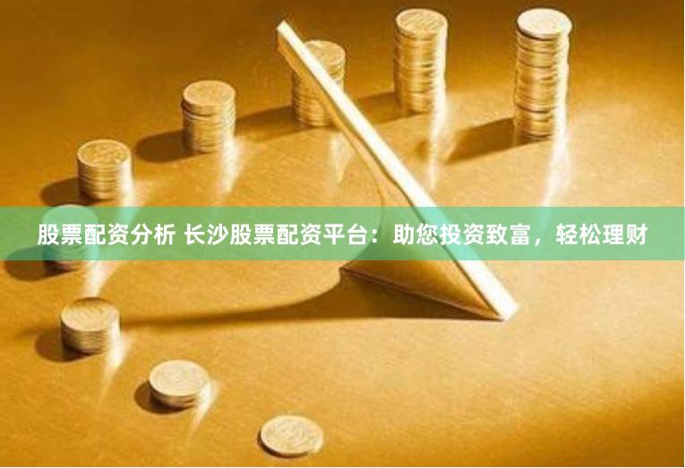 股票配资分析 长沙股票配资平台：助您投资致富，轻松理财