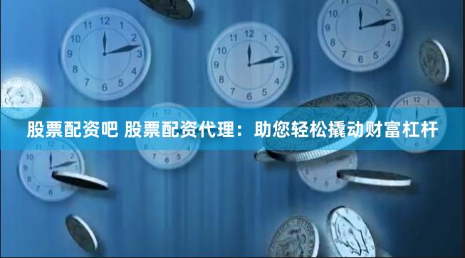 股票配资吧 股票配资代理：助您轻松撬动财富杠杆