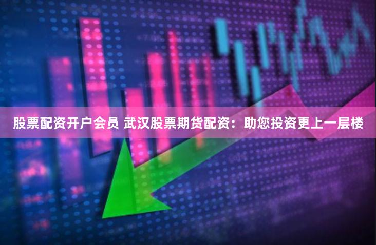 股票配资开户会员 武汉股票期货配资：助您投资更上一层楼