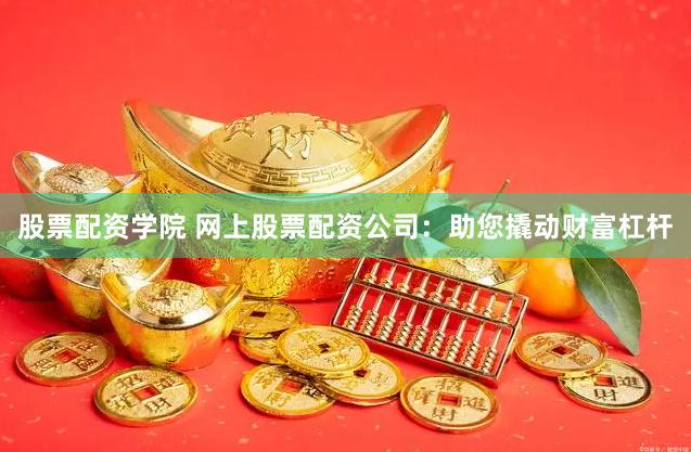 股票配资学院 网上股票配资公司：助您撬动财富杠杆