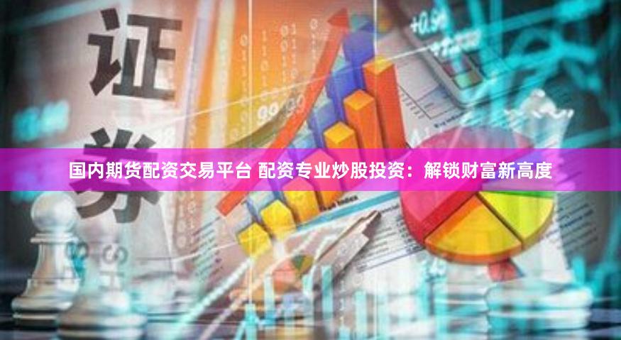 国内期货配资交易平台 配资专业炒股投资：解锁财富新高度