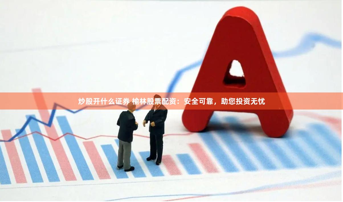 炒股开什么证券 榆林股票配资：安全可靠，助您投资无忧