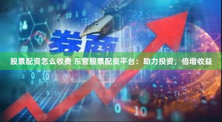 股票配资怎么收费 东营股票配资平台：助力投资，倍增收益